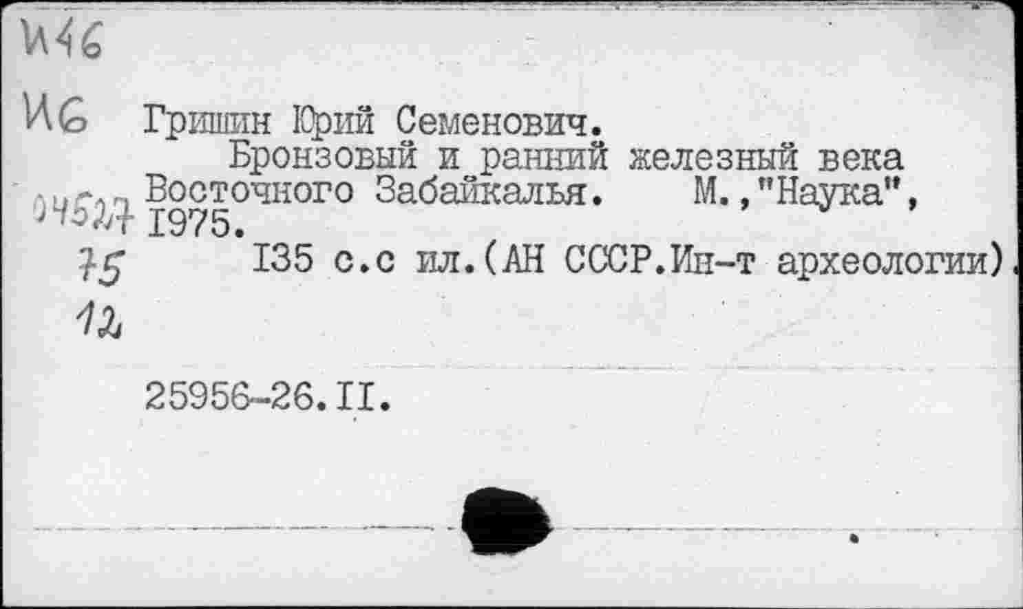 ﻿ИG Гришин Юрий Семенович.
Бронзовый и ранний железный века
• и гл п Восточного Забайкалья.	М., "Наука”,
ЈЧЗД- 1975.
135 с.с ил.(АН СССР.Ин-т археологии)
7Z
25956-26.11.